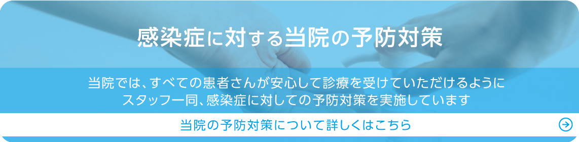 感染症に対する当院の予防対策 当院では、すべての患者さんが安心して診療を受けていただけるようにスタッフ一同、感染症に対しての予防対策を実施しています